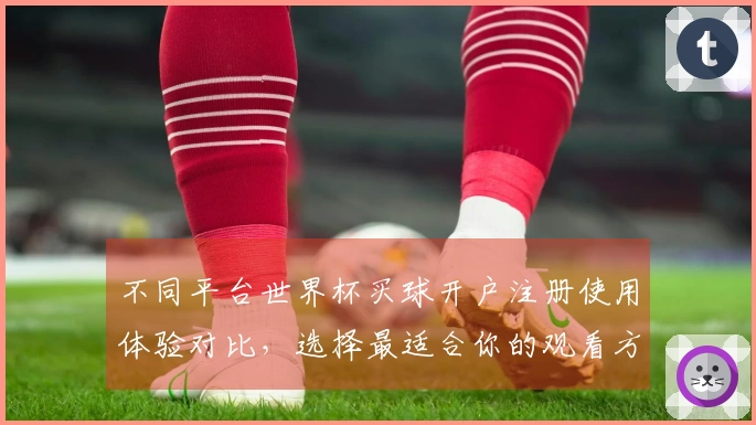 不同平台世界杯买球开户注册使用体验对比，选择最适合你的观看方式